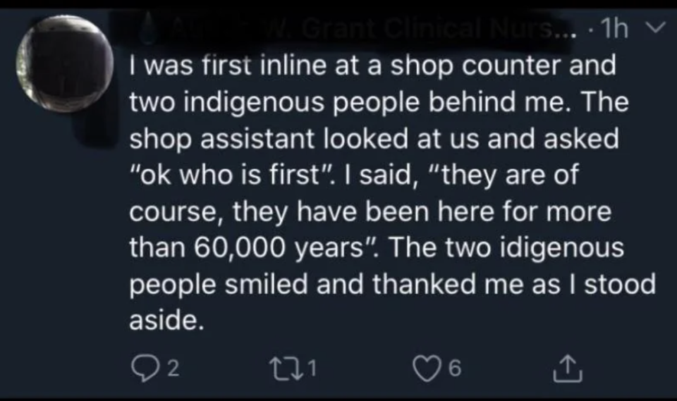 Person was first in line in a store, with two Indigenous people behind them; when asked, "OK, who's first?" This person said "They are of course, they've been here for more than 60,000 years," and the two Indigenous people smiled and thanked them