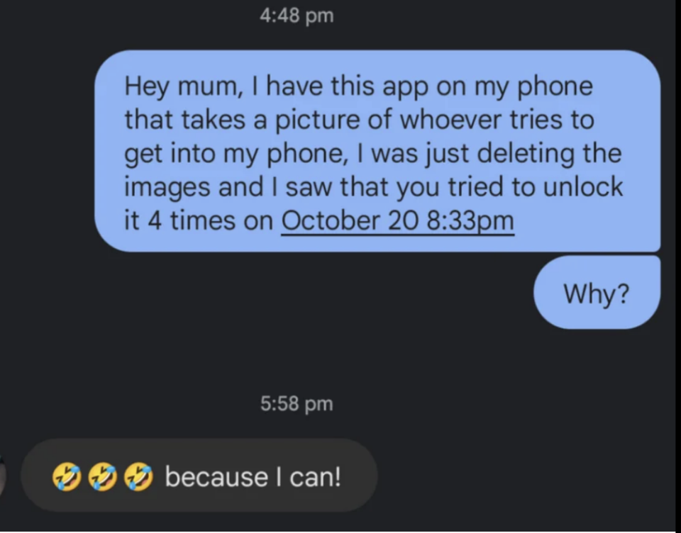 "Hey mum, I have this app on my phone that takes a picture of whoever tries to get into my phone; I was just deleting the images and I saw that you tried to unlock it 4 times on October 20 at 8:33pm; why?" Mom; "Because I can!" with three laughing emojis