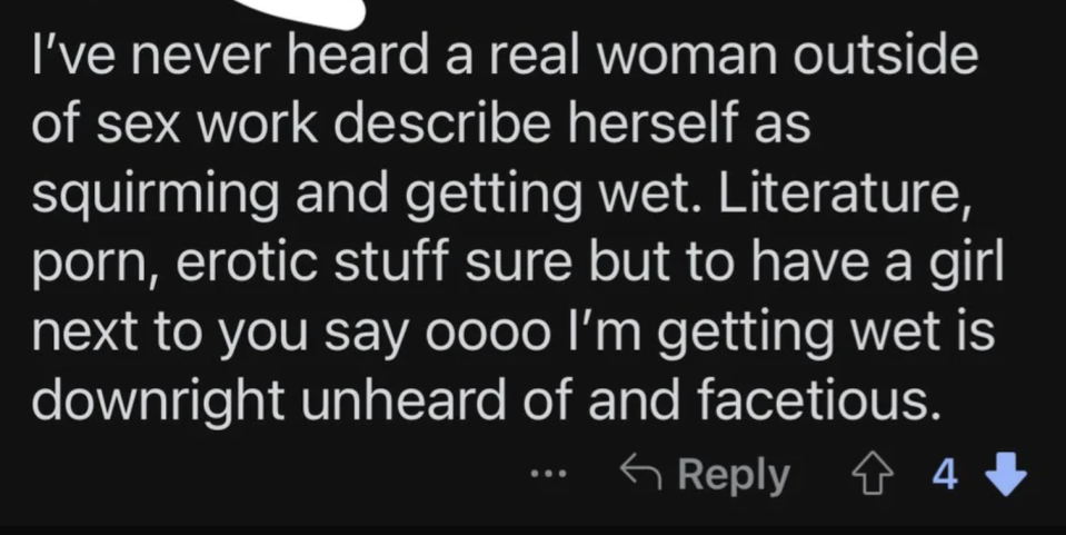 "I've never heard a real woman outside of sex work describe herself as squirming and getting wet; literature, porn, erotic stuff sure but to have a girl next to you say oooo I'm getting wet is downright unheard of"