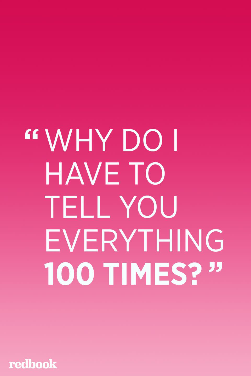 <p>"If you have to endlessly repeat yourself ,then you need to rethink your communication strategy. Nagging never works; kids have very selective listening and they'll tune you right out. Instead, try asking open-ended questions to get to the root of what's going on," says Daniels.</p>