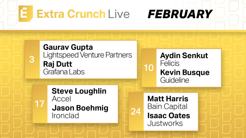 Extra Crunch Live February Schedule: February 3 Gaurav Gupta Lightspeed Venture Partners Raj Dutt Grafana Labs February 10 Aydin Senkut Felicis Kevin Busque Guideline February 17 Steve Loughlin Accel Jason Boehmig Ironclad February 24 Matt Harris Bain Capital Isaac Oates Justworks