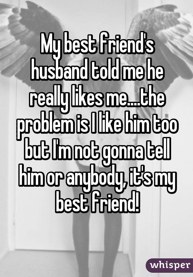My best friend's husband told me he really likes me....the problem is I like him too but I'm not gonna tell him or anybody, it's my best friend!