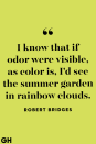 <p>I know that if odor were visible, as color is, I'd see the summer garden in rainbow clouds.</p>