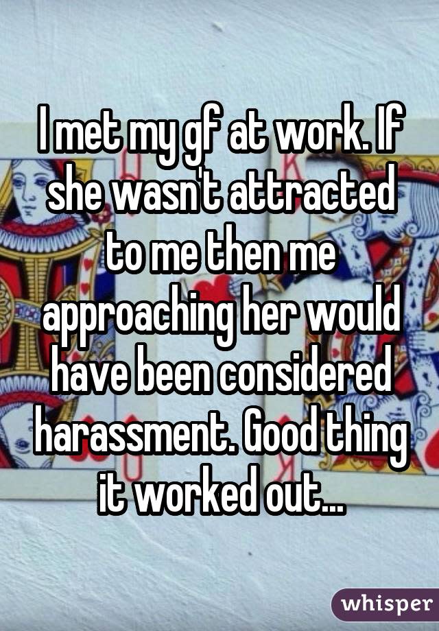 I met my gf at work. If she wasn't attracted to me then me approaching her would have been considered harassment. Good thing it worked out...