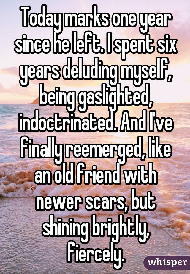 Today marks one year since he left. I spent six years deluding myself, being gaslighted, indoctrinated. And I've finally reemerged, like an old friend with newer scars, but shining brightly, fiercely.