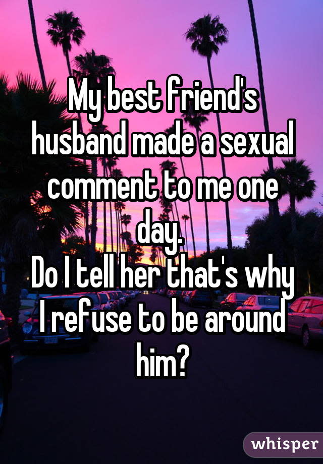 My best friend's husband made a sexual comment to me one day. Do I tell her that's why I refuse to be around him?