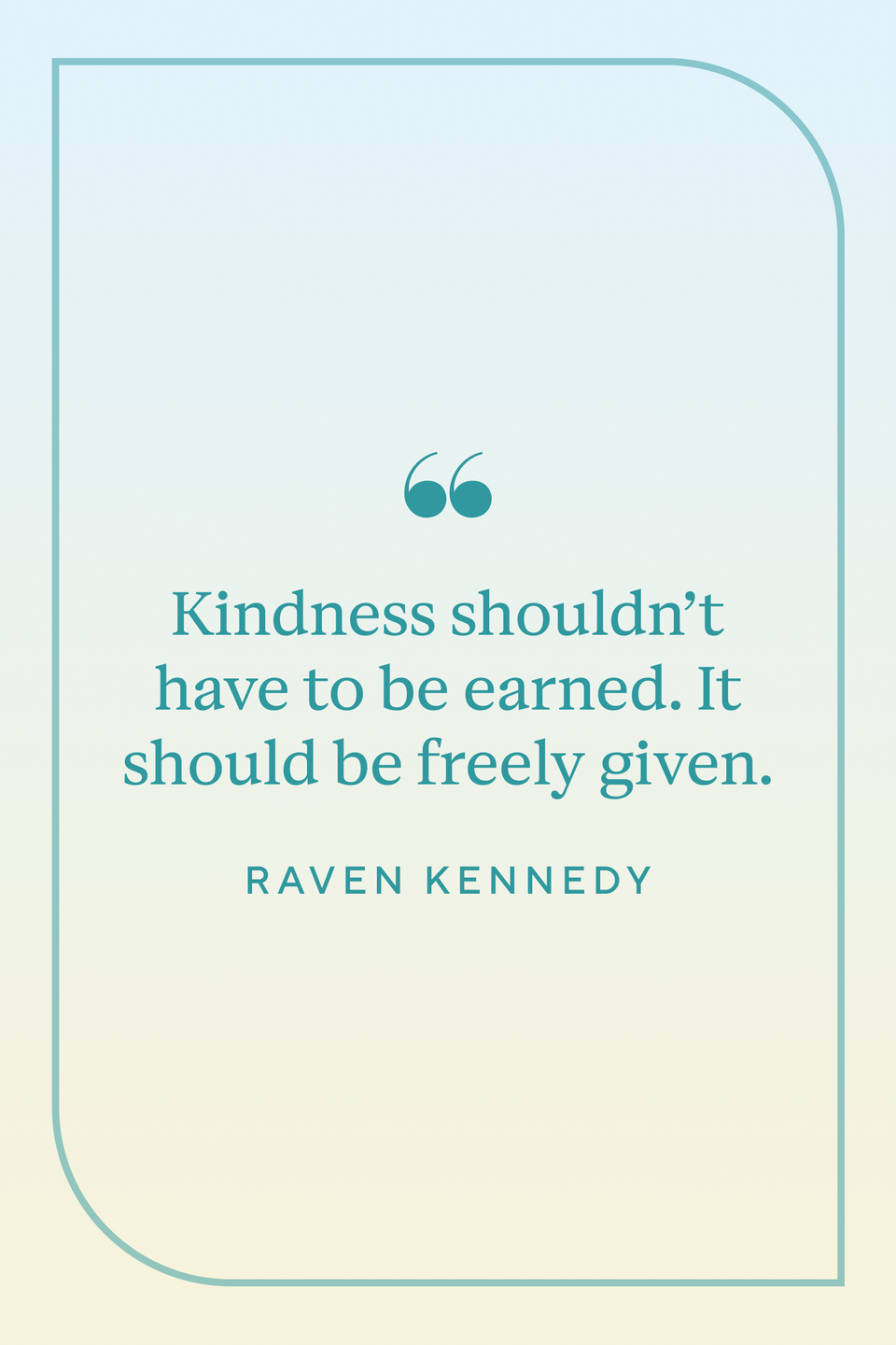 <p>"Kindness shouldn’t have to be earned. It should be freely given," Raven Kennedy wrote in her book <a href="https://www.amazon.com/Glint-Plated-Prisoner-Book-2-ebook/dp/B08RW8MW3D/ref=sr_1_1?crid=2YQ8TSHMKX0IJ&keywords=Glint&qid=1659106056&s=books&sprefix=glint%2Cstripbooks%2C99&sr=1-1&tag=syn-yahoo-20&ascsubtag=%5Bartid%7C10072.g.40742088%5Bsrc%7Cyahoo-us" rel="nofollow noopener" target="_blank" data-ylk="slk:Glint." class="link "><em>Glint.</em></a></p>