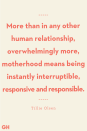 <p>More than in any other human relationship, overwhelmingly more, motherhood means being instantly interruptible, responsive and responsible. </p>