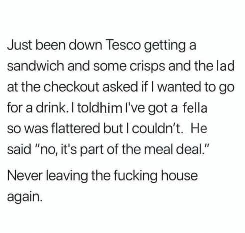 tweet reading just been down tesco getting a sandwich and some crisps and the lad at the checkout asked if i wanted to go for a drink i told him i've got a fellah and he said "no it's part of the meal deal"