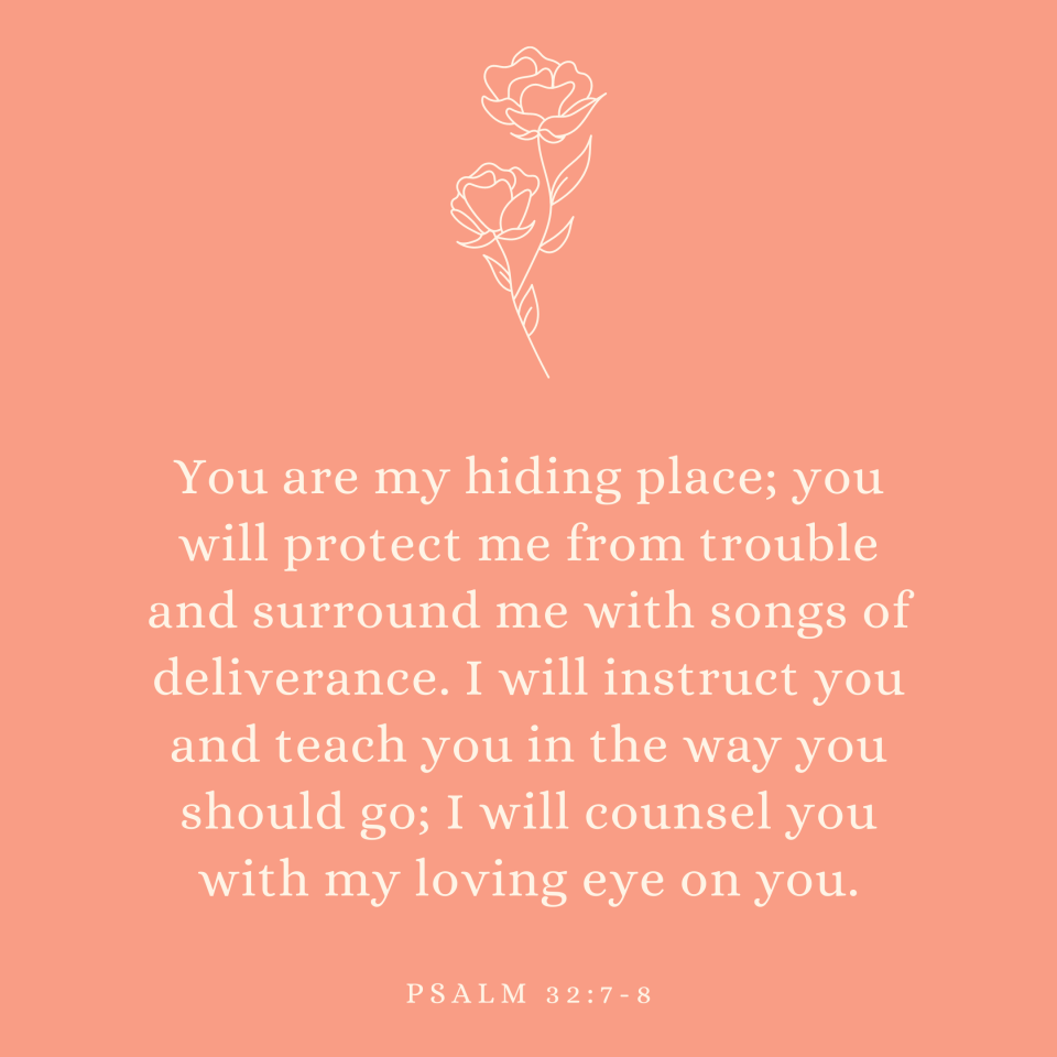 Psalm 32:7-8 You are my hiding place; you will protect me from trouble and surround me with songs of deliverance. I will instruct you and teach you in the way you should go; I will counsel you with my loving eye on you.