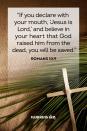 <p>"If you declare with your mouth, 'Jesus is Lord,' and believe in your heart that God raised him from the dead, you will be saved."</p>