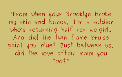 From when your Brooklyn broke my skin and bones, I'm a soldier who's returning half her weight. And did the twin flame bruise paint you blue? just between us, did the love affair main you too?