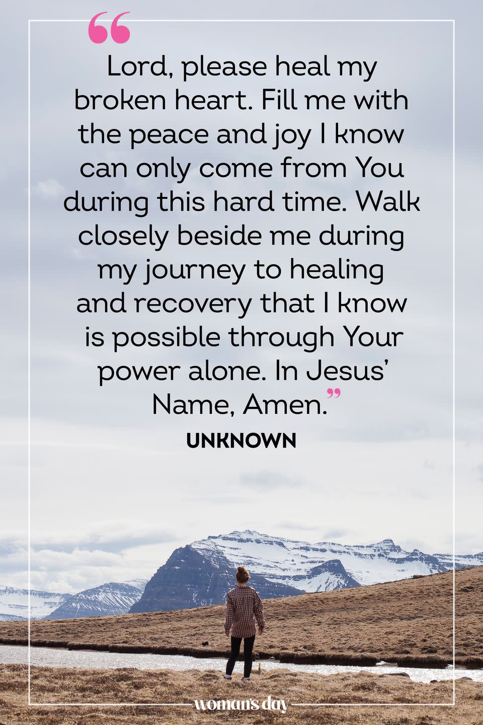 <p>Lord, please heal my broken heart. Fill me with the peace and joy I know can only come from You during this hard time. Walk closely beside me during my journey to healing and recovery that I know is possible through Your power alone. In Jesus' Name, Amen.</p><p><em>— Unknown</em></p>