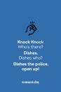 <p><strong>Knock Knock.</strong></p><p><em>Who’s there?</em></p><p><strong>Dishes.</strong></p><p><em>Dishes who?</em></p><p><strong>Dishes the police, open up!</strong></p>