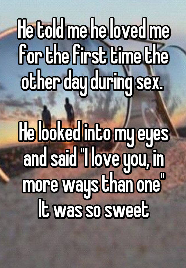 He told me he loved me for the first time the other day during sex. He looked into my eyes and said "I love you, in more ways than one" It was so sweet