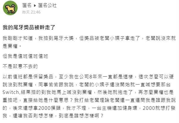 一名網友透露自己因為值班沒有出席公司尾牙，但他幸運抽中了大獎，過去的經驗都是值班可以保留獎品，但卻因為老闆小姨子的一句話，他的獎品就這樣飛了。（圖／翻攝匿名公社）