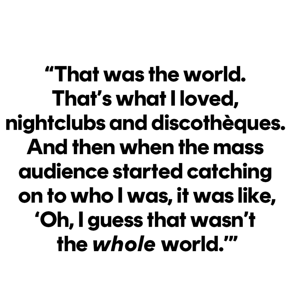 that was the world that’s what i loved, nightclubs and discotheques and then when the mass audience started catching on to who i was, it was like oh i guess that wasn’t the whole world