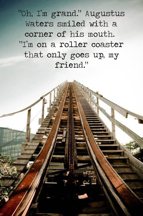 "'Oh, I'm grand.' Augustus Waters smiled with a corner of his mouth. 'I'm on a roller coaster that only goes up, my friend.'"  via <a href="professional-dork.tumblr.com">professional-dork.tumblr.com</a>