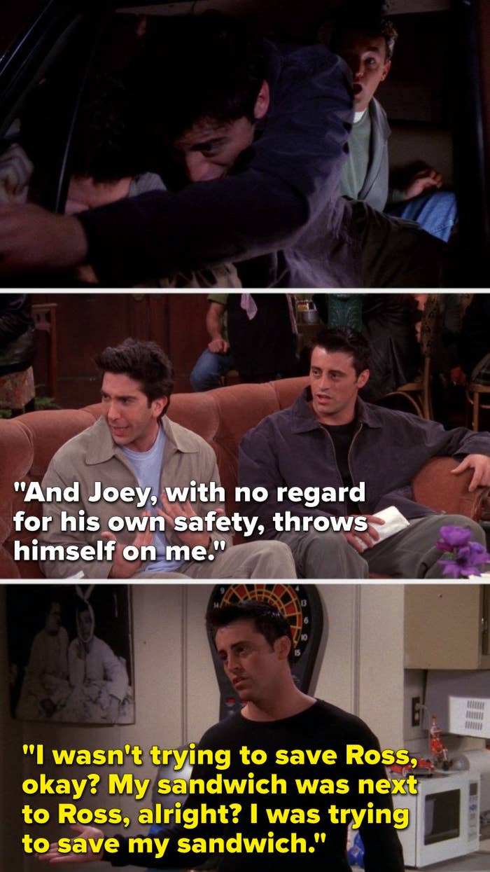 On Friends, Joey lunges over Ross in a police car, later Ross says, Joey, with no regard for his own safety, throws himself on me, later Joey says, I wasn't trying to save Ross, okay, my sandwich was next to Ross, alright, I was trying to save my sandwich