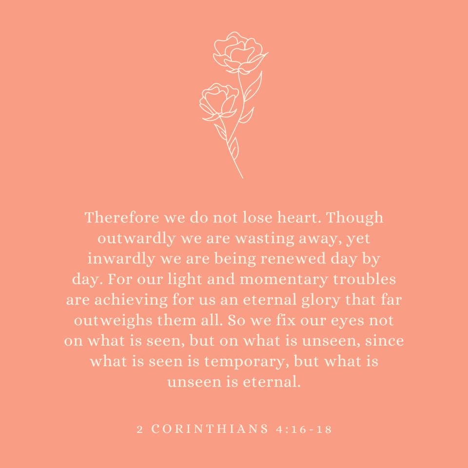 2 Corinthians 4:16-18 Therefore we do not lose heart. Though outwardly we are wasting away, yet inwardly we are being renewed day by day. For our light and momentary troubles are achieving for us an eternal glory that far outweighs them all. So we fix our eyes not on what is seen, but on what is unseen, since what is seen is temporary, but what is unseen is eternal.