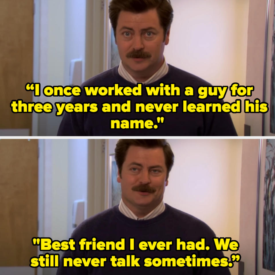 Ron from Parks and Rec saying “I once worked with a guy for three years and never learned his name. Best friend I ever had. We still never talk sometimes"