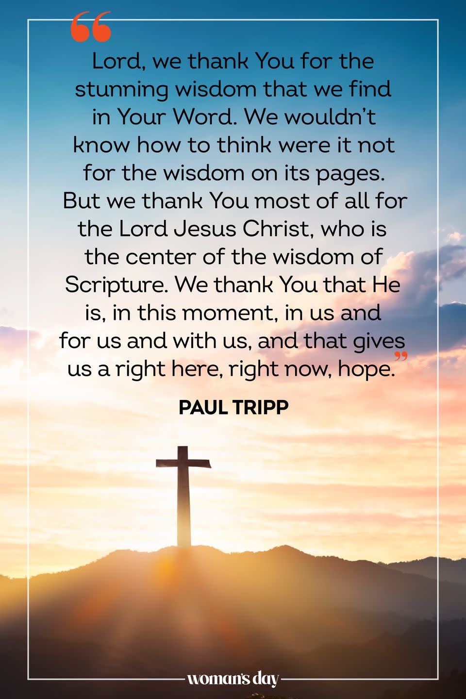 <p>Lord, we thank You for the stunning wisdom that we find in Your Word. We wouldn't know how to think were it not for the wisdom on its pages. But we thank You most of all for the Lord Jesus Christ, who is the center of the wisdom of Scripture. We thank You that He is, in this moment, in us and for us and with us, and that gives us a right here, right now, hope. </p><p>— Paul Tripp</p>