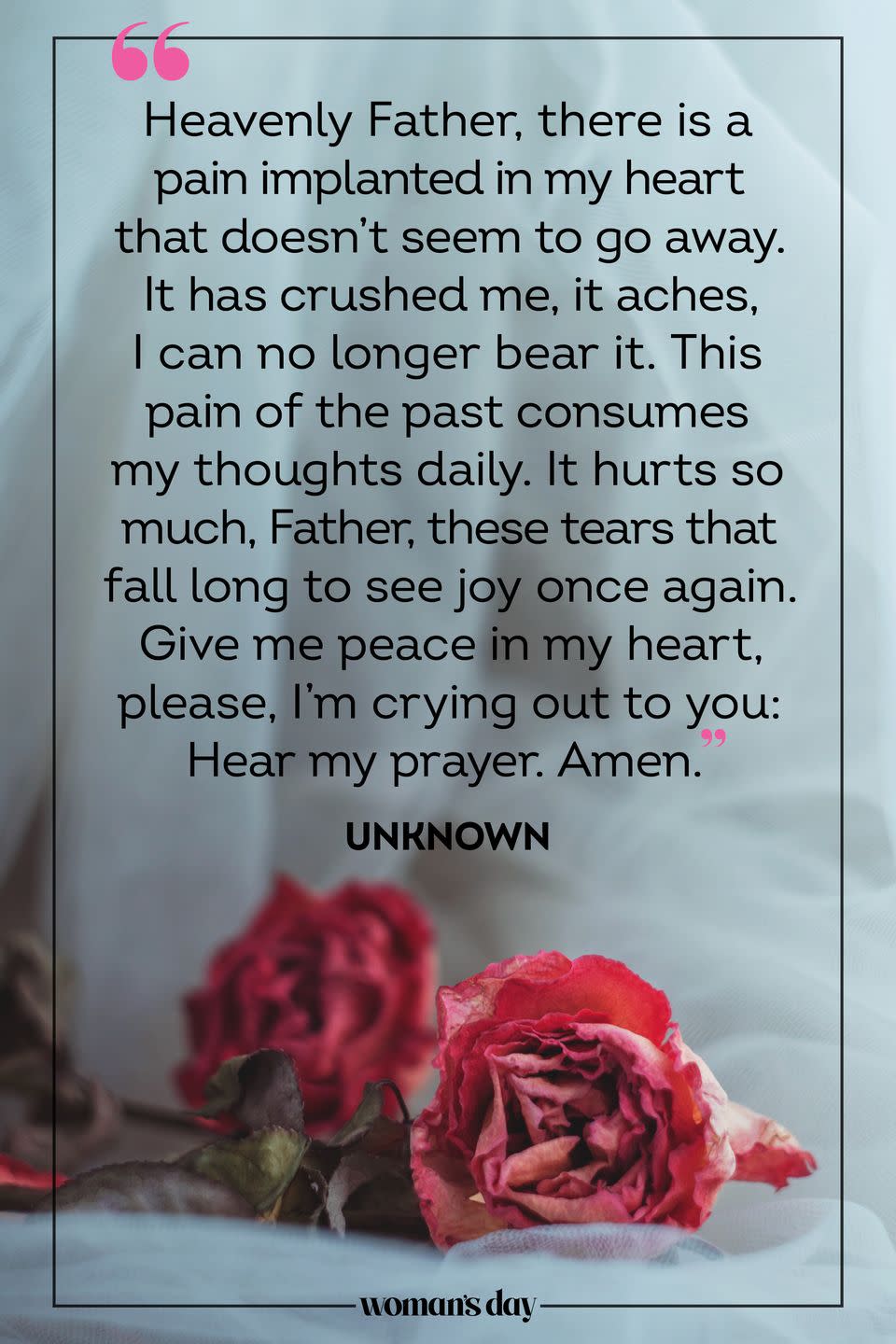 <p>Heavenly Father, there is a pain implanted in my heart that doesn't seem to go away. It has crushed me, it aches, I can no longer bear it. This pain of the past consumes my thoughts daily. It hurts so much, Father, these tears that fall long to see joy once again. Give me peace in my heart, please, I'm crying out to you: Hear my prayer. Amen.</p><p><em>— Unknown</em></p>