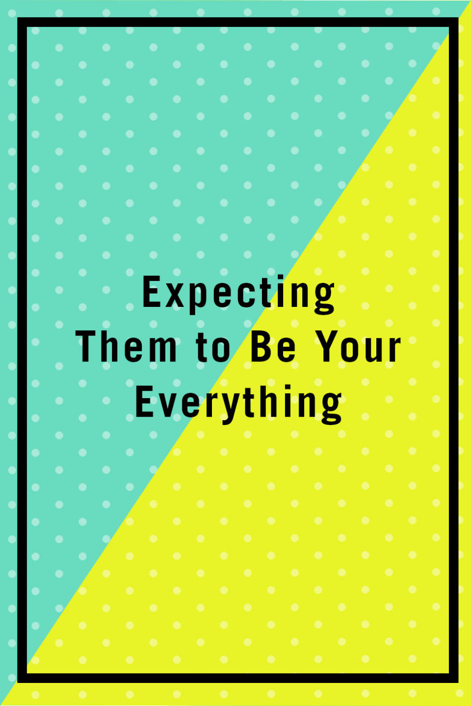 <p><span>"Many of the biggest problems in a relationship stem from wanting your partner to be your be-all and end-all, to fill all the holes in you, and to keep you feeling loved and appreciated at all times. That's a lot to ask of one person! Instead of waiting for them to 'complete' you, work on completing yourself. When you come into a marriage as a person who can stand on their own two feet and have a positive sense of self, you'll realize you don't need your partner to complete you. Then you will be able to feel truly loved and secure." —</span><em><a rel="nofollow noopener" href="http://www.evieshafner.com/" target="_blank" data-ylk="slk:Evie Shafner;elm:context_link;itc:0;sec:content-canvas" class="link ">Evie Shafner</a>, marriage counselor and founder of the Los Angeles Women's Therapy Center</em></p>