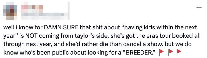 Sharing screenshots from the latest news report, as well as an article reporting on Travis’s comments back in February, one person tweeted, “well i know for DAMN SURE that shit about ‘having kids within the next year’ is NOT coming from taylor’s side. she’s got the eras tour booked all through next year, and she’d rather die than cancel a show. but we do know who’s been public about looking for a ‘BREEDER.’”