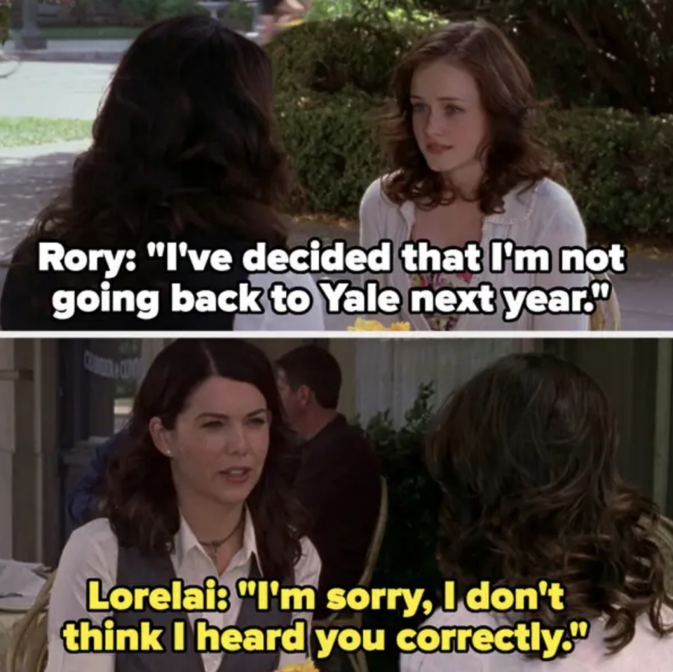 Rori telling Lorelai she's not going back to Yale next year, and Lorelai saying "I'm sorry, I don't think I heard you correctly"