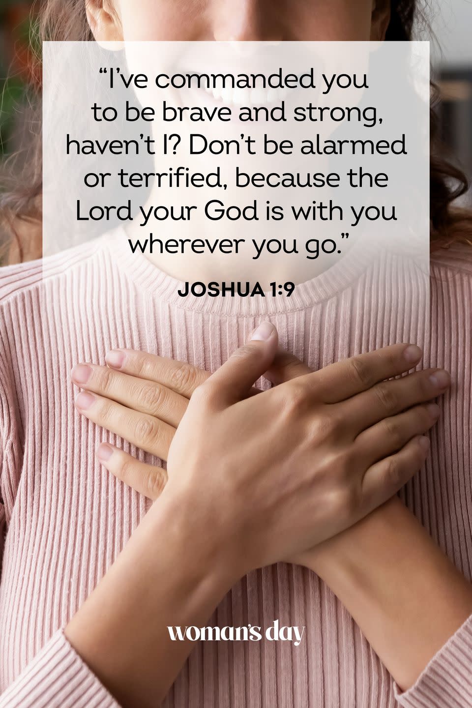 <p>"I’ve commanded you to be brave and strong, haven’t I? Don’t be alarmed or terrified, because the Lord your God is with you wherever you go."</p><p><strong>The Good News:</strong> God has already shown you his strength. Remember that courage in times of trouble and take comfort that he is with you.<br></p>