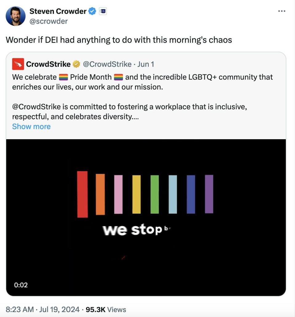 Twitter screenshot Steven Crowder @scrowder: Wonder if DEI had anything to do with this morning's chaos With a screenshot from a Crowdstrike tweet from June 1: We celebrate ��️‍�� Pride Month ��️‍�� and the incredible LGBTQ+ community that enriches our lives, our work and our mission. @CrowdStrike is committed to fostering a workplace that is inclusive, respectful, and celebrates diversity. We proudly stop breaches, together.