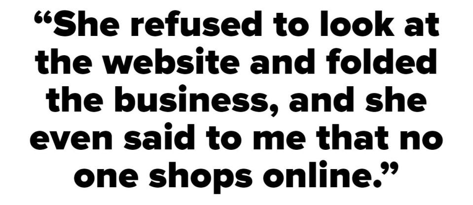 "She refused to look at the website and folded the business, and she even said to me that no one shops online"