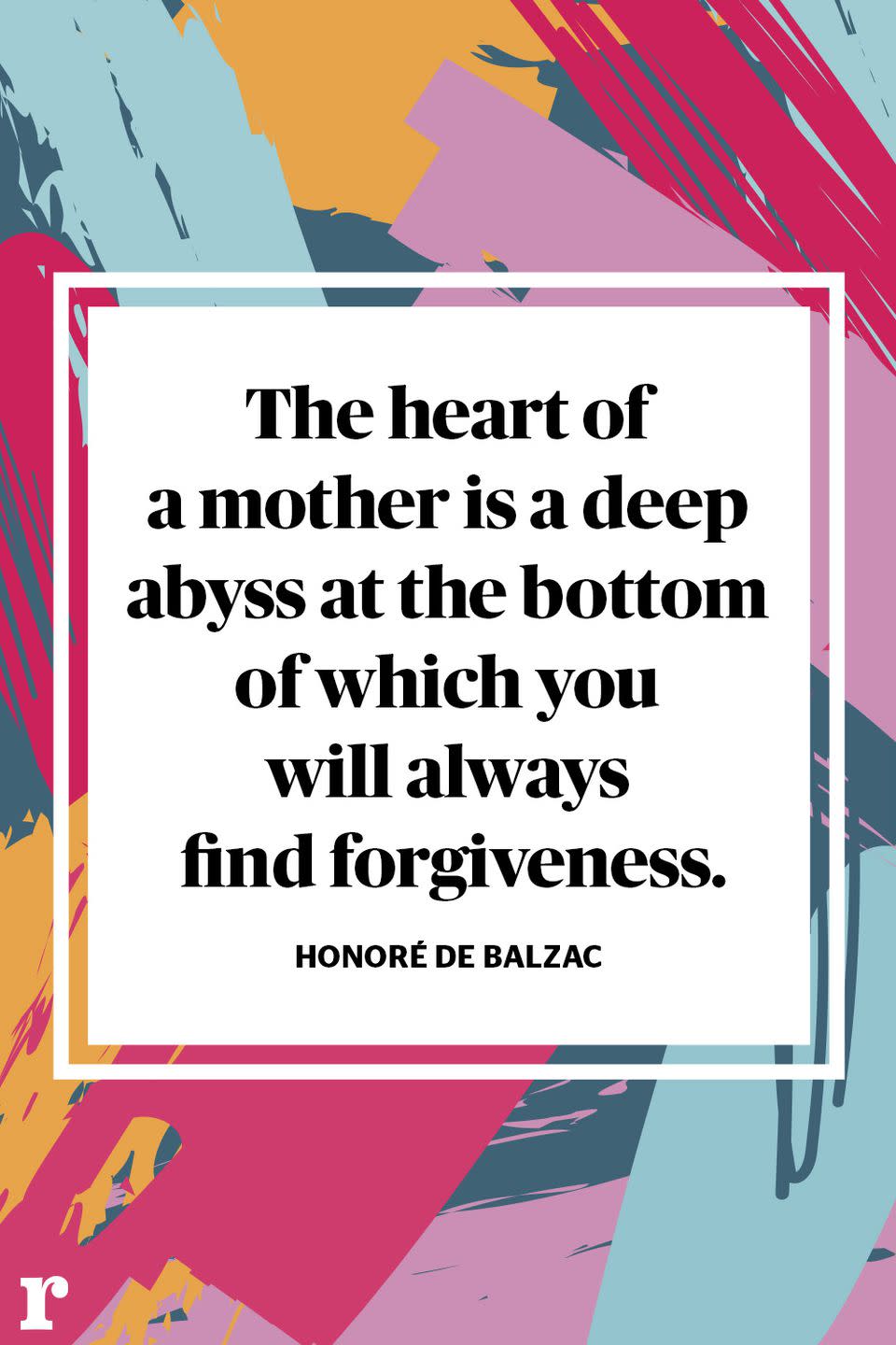 <p>"The heart of a mother is a deep abyss at the bottom of which you will always find forgiveness." </p><p><em> - Honoré de Balzac </em></p>