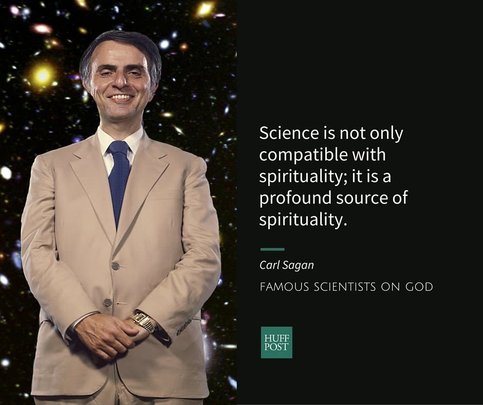 Astronomer&nbsp;<a href="http://www.biography.com/people/carl-sagan-9469191#synopsis" target="_blank">Carl Sagan</a>&nbsp;is best known for hosting the TV series "Cosmos." He <a href="https://www.washingtonpost.com/news/achenblog/wp/2014/07/10/carl-sagan-denied-being-an-atheist-so-what-did-he-believe-part-1/" target="_blank">rejected</a> the label of "atheist" because he was open to the possibility that science would perhaps one day find compelling&nbsp;evidence to prove God. Nevertheless, he thought that the likelihood of that happening was very small. Instead, Sagan talked about "<a href="https://www.brainpickings.org/2013/06/12/carl-sagan-on-science-and-spirituality/" target="_blank">spirituality</a>" as something that happens within the realm of material world, when humans encounter nature and are filled with awe.<br /><br />In his book,&nbsp;<a href="http://www.amazon.com/exec/obidos/ASIN/0345409469/braipick-20" target="_blank"><i>The Demon-Haunted World: Science as a Candle in the Dark</i>,</a>&nbsp;Sagan <a href="https://www.brainpickings.org/2013/06/12/carl-sagan-on-science-and-spirituality/" target="_blank">writes</a>:<br /><br /><i>"Science is not only compatible with spirituality; it is a profound source of spirituality. When we recognize our place in an immensity of light years and in the passage of ages, when we grasp the intricacy, beauty and subtlety of life, then that soaring feeling, that sense of elation and humility combined, is surely spiritual."</i>