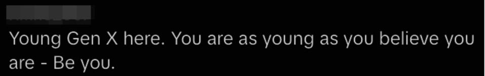 young gen x here, you are as young as you believe you are, be you