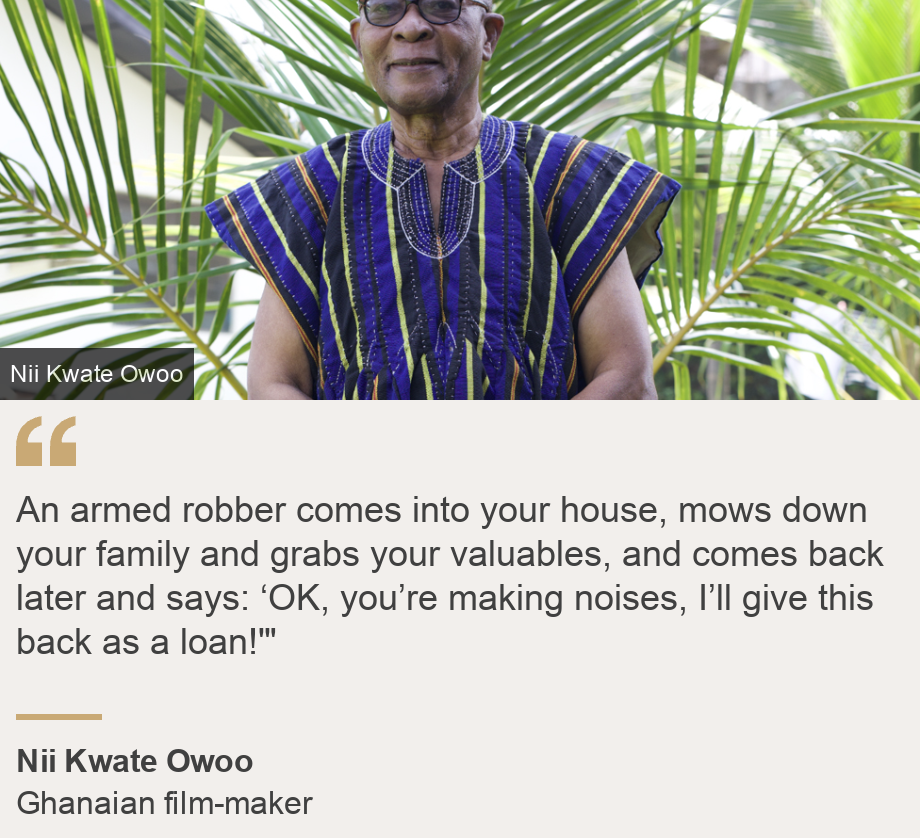 "An armed robber comes into your house, mows down your family and grabs your valuables, and comes back later and says: ‘OK, you’re making noises, I’ll give this back as a loan!'"", Source: Nii Kwate Owoo, Source description:  Ghanaian film-maker, Image: Nii Kwate Owoo