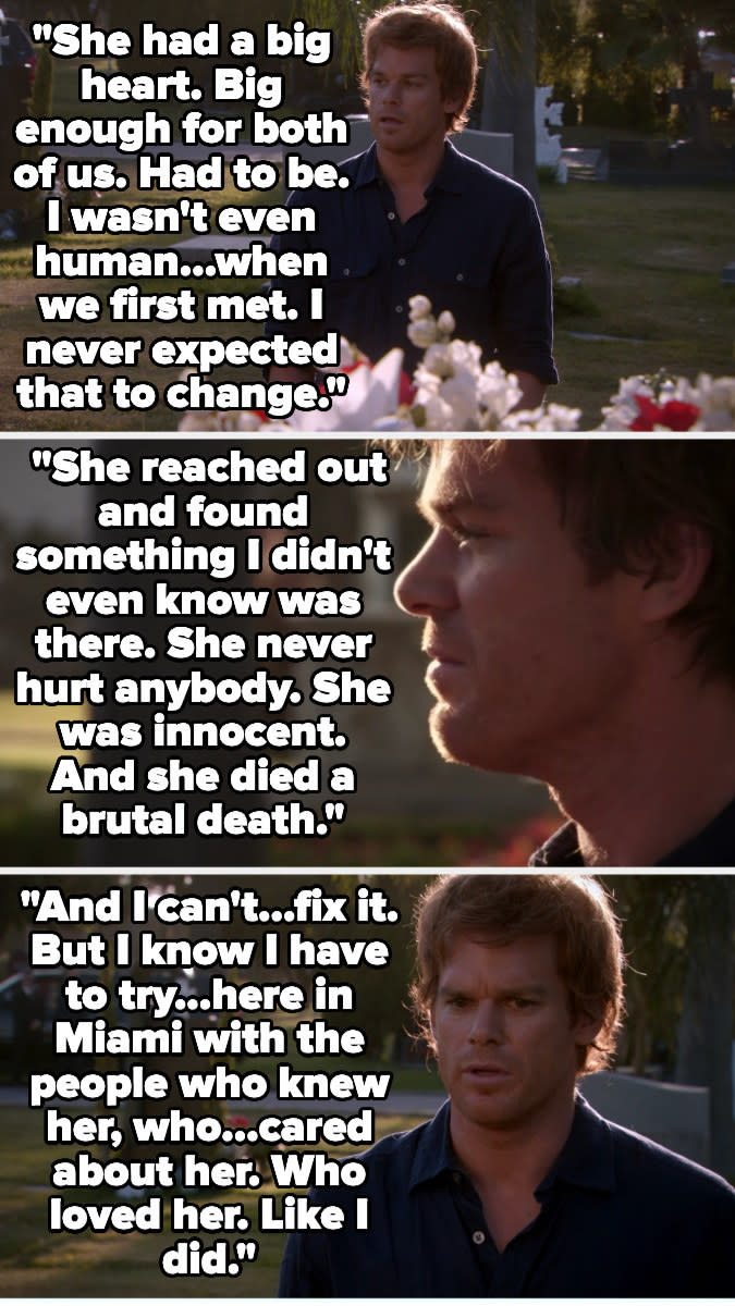 "She had a big heart. .., I wasn't even human when we first met. ... she ... found something that I didn't even know was there. ... She was innocent. And she died a brutal death, and I can't fix it ... I have to try, here ... with the people who knew her"