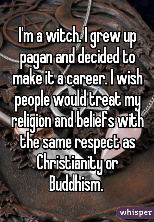 I'm a witch. I grew up pagan and decided to make it a career. I wish people would treat my religion and beliefs with the same respect as Christianity or Buddhism. 