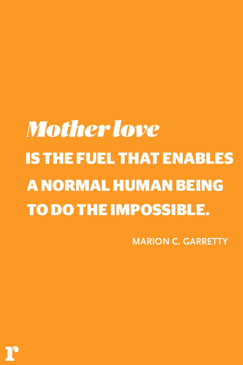 <p>"Mother love is the fuel that enables a normal human being to do the impossible." </p><p><em> - Marion C. Garretty</em></p>