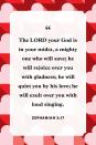 <p>"The LORD your God is in your midst, a mighty one who will save; he will rejoice over you with gladness; he will quiet you by his love; he will exult over you with loud singing."</p>