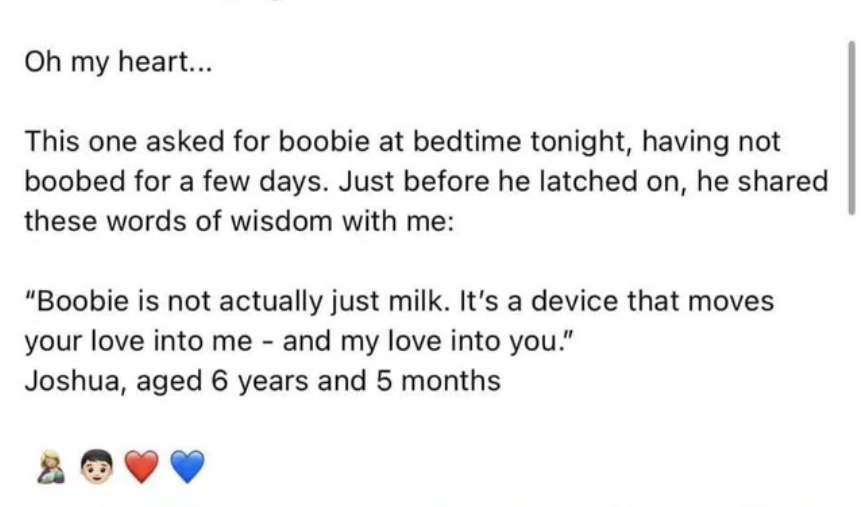 mom said that her 6 year old asked to be breast fed and then said, boobie is not actually just milk, it's a device that moves your love into me and my love into you