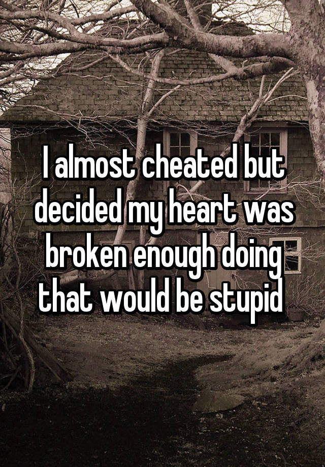 I almost cheated but decided my heart was broken enough doing that would be stupid