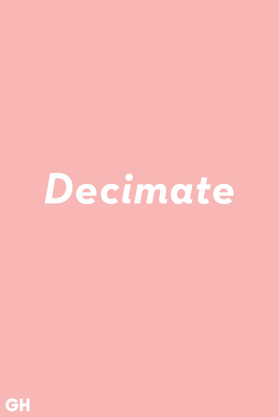 <p>You've probably heard decimate used in the context of something getting destroyed. Put that out of your mind. The true definition is to reduce something by one tenth.</p>