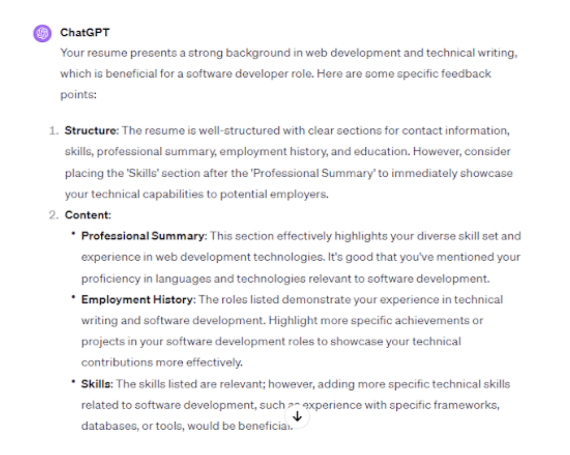 <p>Upload your current resume to ChatGPT and use it for a comprehensive critique. ChatGPT can focus on your strengths and identify areas needing improvement. It can also further assess your work history, skills, and overall resume format and compare it with the job description of your desired position.</p><p><br></p><p>To illustrate, we uploaded a resume onto ChatGPT and asked, “Can you analyze my resume and provide feedback on its structure, content, and relevance for a software development role?”</p><p><br></p><p>ChatGPT found that the resume had a clear structure, relevant skills, and experiences for a technical writer role.</p><p>However, please note that ChatGPT could collect your personal details and use them for training purposes. It’s a good idea to leave out identifying information like contact details while uploading your resume to ChatGPT.</p><span class="copyright"> Upwork </span>