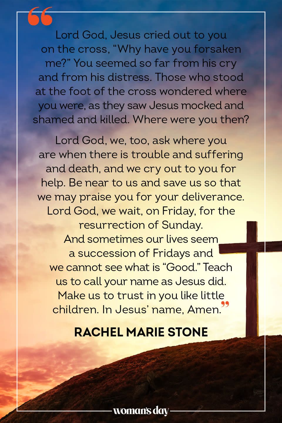 <p> Lord God, Jesus cried out to you on the cross, “Why have you forsaken me?” You seemed so far from his cry and from his distress. Those who stood at the foot of the cross wondered where you were, as they saw Jesus mocked and shamed and killed. Where were you then? Lord God, we, too, ask where you are when there is trouble and suffering and death, and we cry out to you for help. Be near to us and save us so that we may praise you for your deliverance. Lord God, we wait, on Friday, for the resurrection of Sunday. And sometimes our lives seem a succession of Fridays and we cannot see what is “Good.” Teach us to call your name as Jesus did. Make us to trust in you like little children. In Jesus’ name, Amen.</p><p>— Rachel Marie Stone</p>