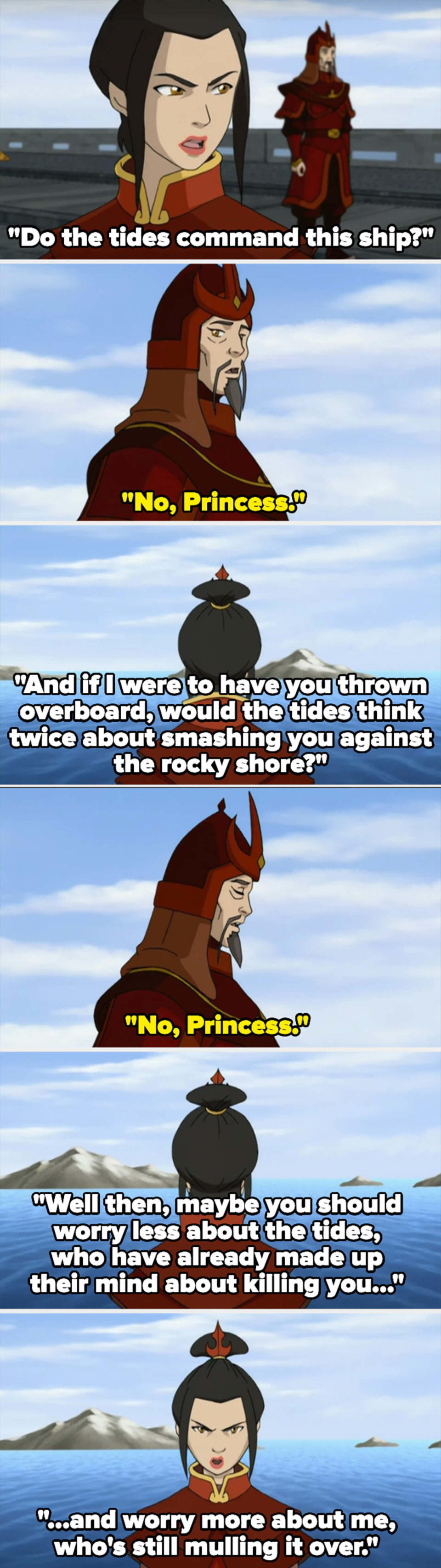 Azula asks if the tides command the ship — her subordinate says no, so she asks that if she threw him overboard, if the tides would think twice about killing him. He replies no, so she says he should worry more about her and less about the tides