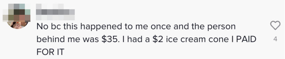 Comment: "No bc this happened to me once and the person behind me was $35; I had a $2 ice cream cone I PAID FOR IT"