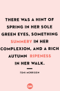 <p>There was a hint of spring in her sole green eyes, something summery in her complexion, and a rich autumn ripeness in her walk.</p>