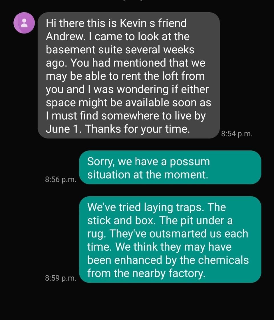 Person texts about basement or loft space to rent and coming to see it, and person responds that they have a "possum situation" and the possums have outsmarted them and they think they may have been enhanced by chemicals from a nearby factory